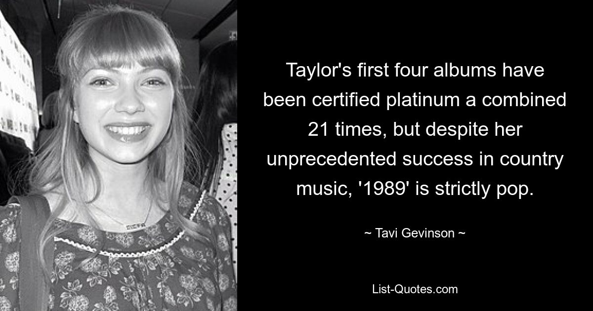 Taylor's first four albums have been certified platinum a combined 21 times, but despite her unprecedented success in country music, '1989' is strictly pop. — © Tavi Gevinson