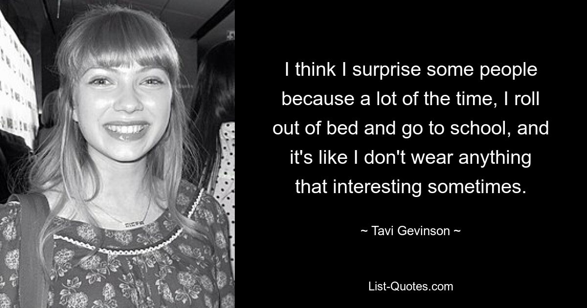 I think I surprise some people because a lot of the time, I roll out of bed and go to school, and it's like I don't wear anything that interesting sometimes. — © Tavi Gevinson