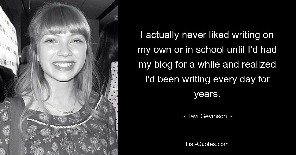 I actually never liked writing on my own or in school until I'd had my blog for a while and realized I'd been writing every day for years. — © Tavi Gevinson