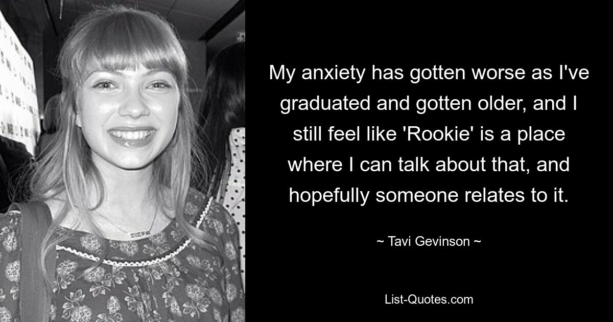 My anxiety has gotten worse as I've graduated and gotten older, and I still feel like 'Rookie' is a place where I can talk about that, and hopefully someone relates to it. — © Tavi Gevinson