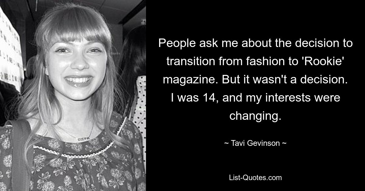 People ask me about the decision to transition from fashion to 'Rookie' magazine. But it wasn't a decision. I was 14, and my interests were changing. — © Tavi Gevinson