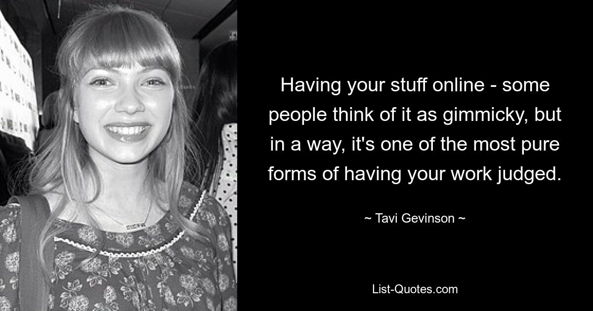 Having your stuff online - some people think of it as gimmicky, but in a way, it's one of the most pure forms of having your work judged. — © Tavi Gevinson