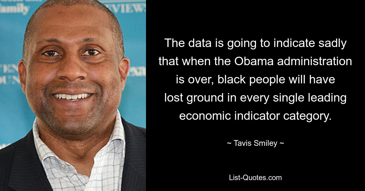 The data is going to indicate sadly that when the Obama administration is over, black people will have lost ground in every single leading economic indicator category. — © Tavis Smiley