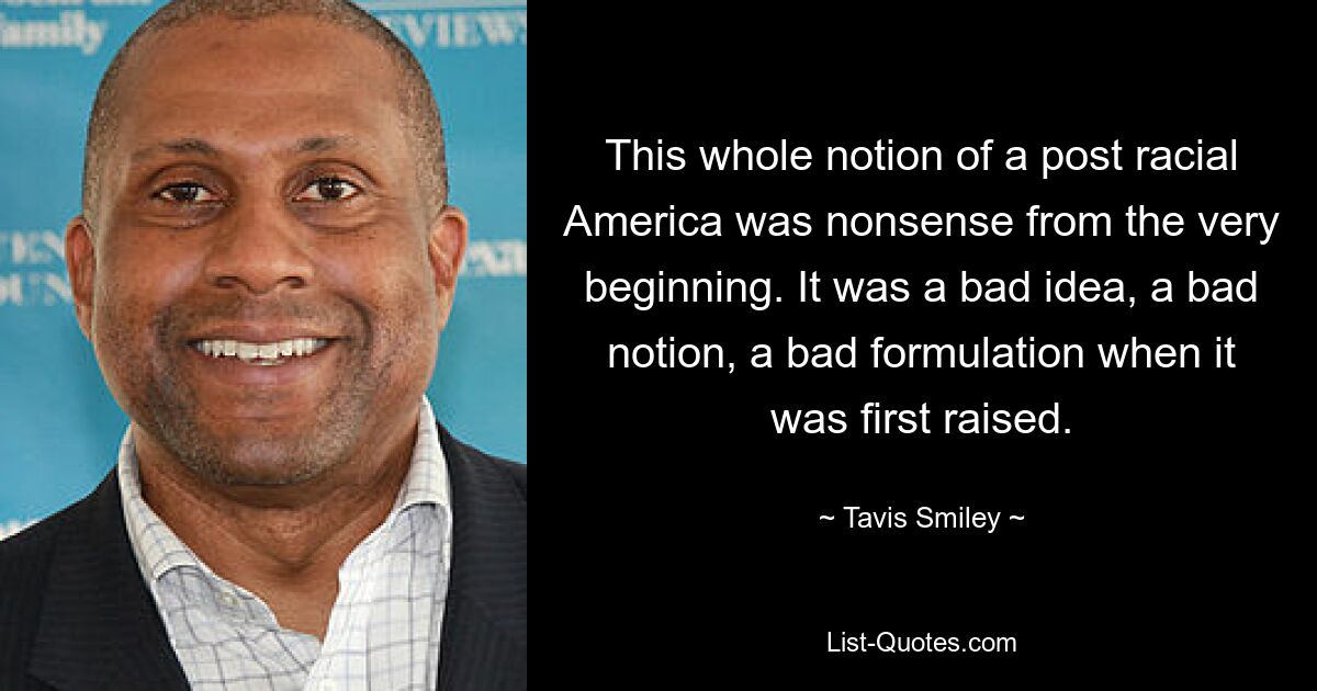 This whole notion of a post racial America was nonsense from the very beginning. It was a bad idea, a bad notion, a bad formulation when it was first raised. — © Tavis Smiley