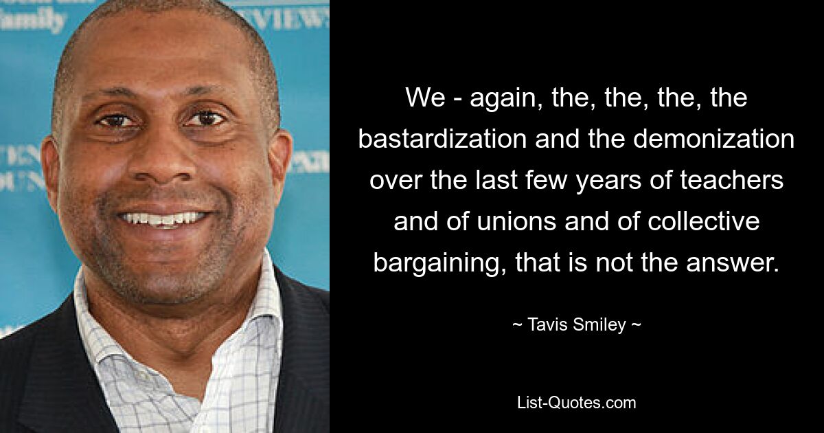 We - again, the, the, the, the bastardization and the demonization over the last few years of teachers and of unions and of collective bargaining, that is not the answer. — © Tavis Smiley