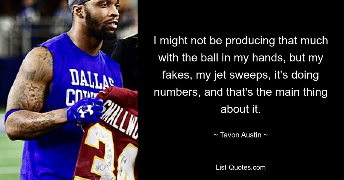 I might not be producing that much with the ball in my hands, but my fakes, my jet sweeps, it's doing numbers, and that's the main thing about it. — © Tavon Austin