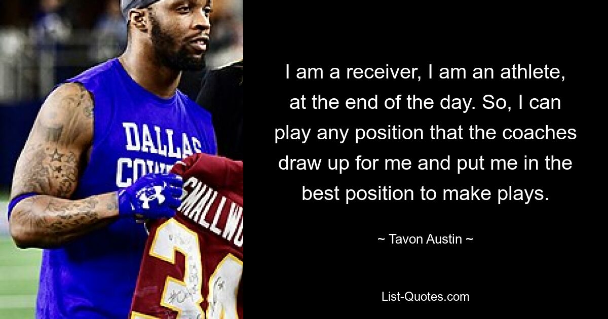 I am a receiver, I am an athlete, at the end of the day. So, I can play any position that the coaches draw up for me and put me in the best position to make plays. — © Tavon Austin