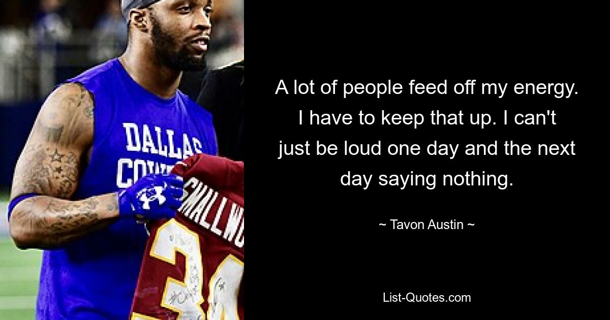 A lot of people feed off my energy. I have to keep that up. I can't just be loud one day and the next day saying nothing. — © Tavon Austin