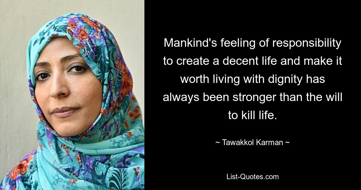 Mankind's feeling of responsibility to create a decent life and make it worth living with dignity has always been stronger than the will to kill life. — © Tawakkol Karman