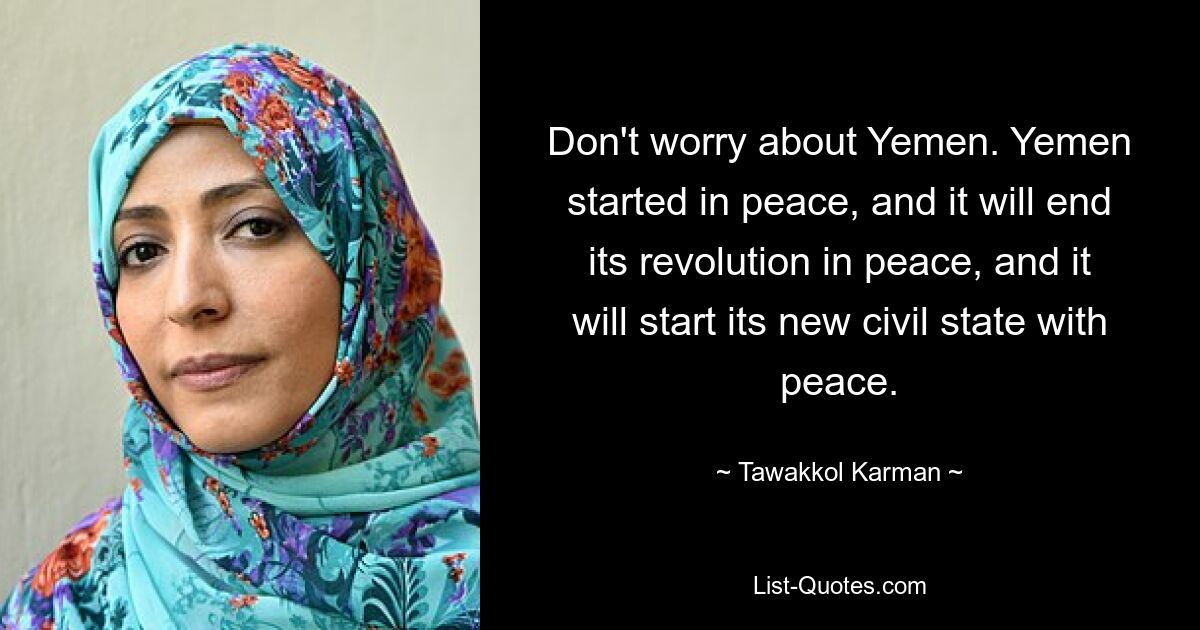 Don't worry about Yemen. Yemen started in peace, and it will end its revolution in peace, and it will start its new civil state with peace. — © Tawakkol Karman