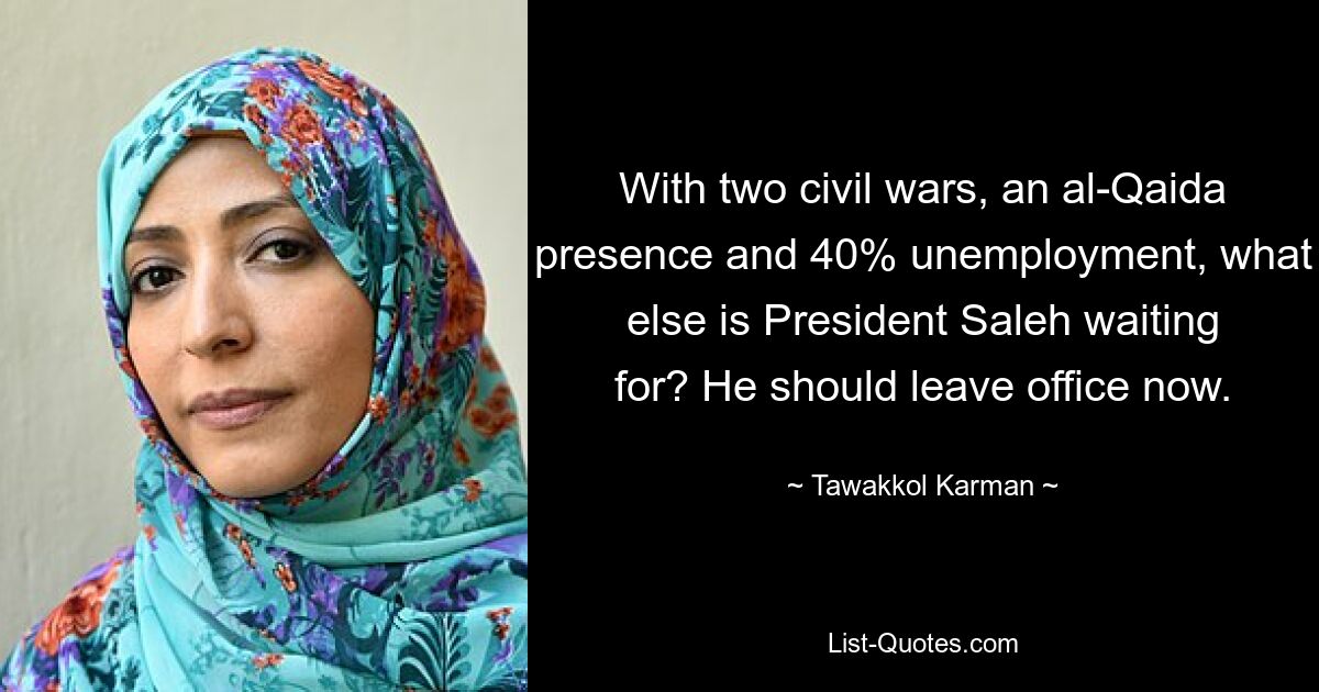 With two civil wars, an al-Qaida presence and 40% unemployment, what else is President Saleh waiting for? He should leave office now. — © Tawakkol Karman