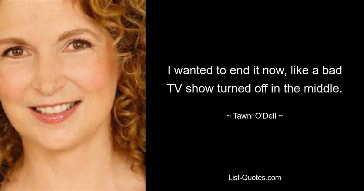 I wanted to end it now, like a bad TV show turned off in the middle. — © Tawni O'Dell