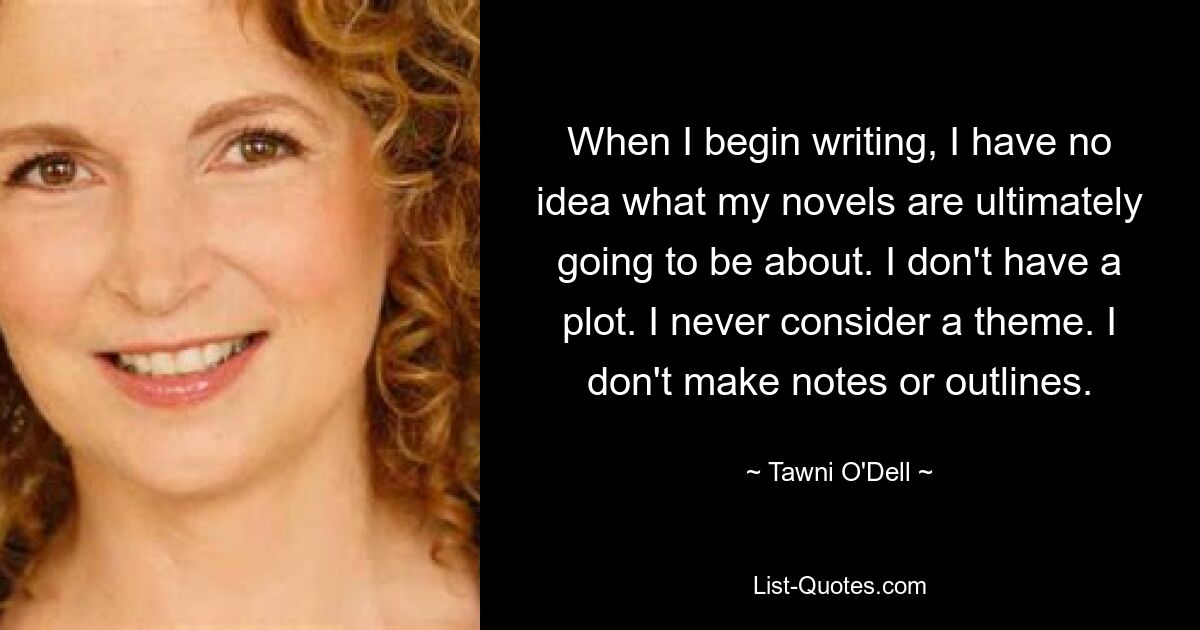 When I begin writing, I have no idea what my novels are ultimately going to be about. I don't have a plot. I never consider a theme. I don't make notes or outlines. — © Tawni O'Dell