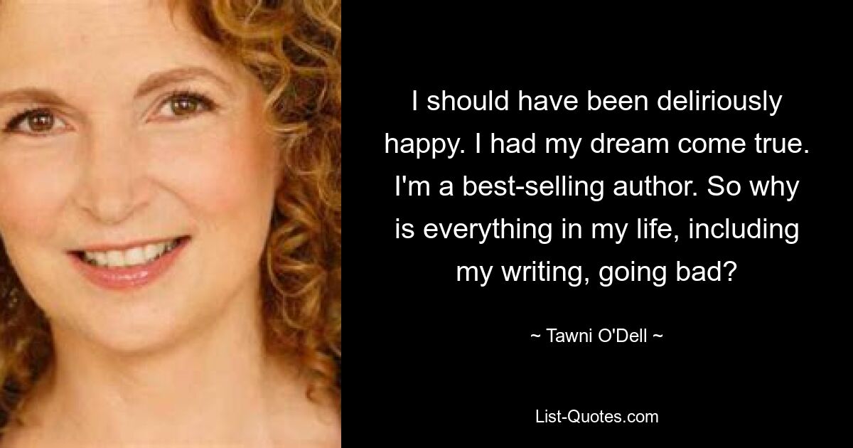 I should have been deliriously happy. I had my dream come true. I'm a best-selling author. So why is everything in my life, including my writing, going bad? — © Tawni O'Dell