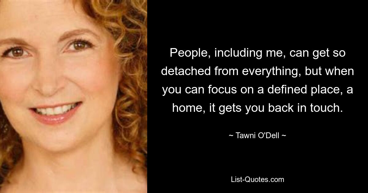 People, including me, can get so detached from everything, but when you can focus on a defined place, a home, it gets you back in touch. — © Tawni O'Dell