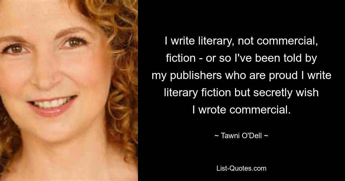 I write literary, not commercial, fiction - or so I've been told by my publishers who are proud I write literary fiction but secretly wish I wrote commercial. — © Tawni O'Dell