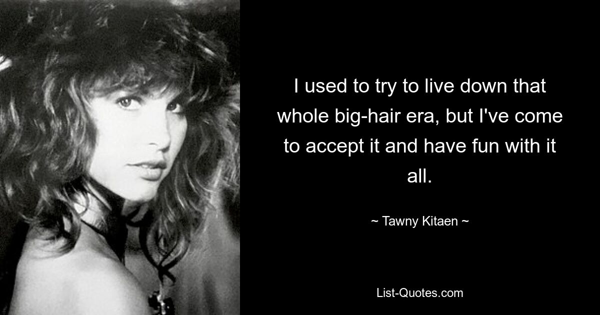 I used to try to live down that whole big-hair era, but I've come to accept it and have fun with it all. — © Tawny Kitaen