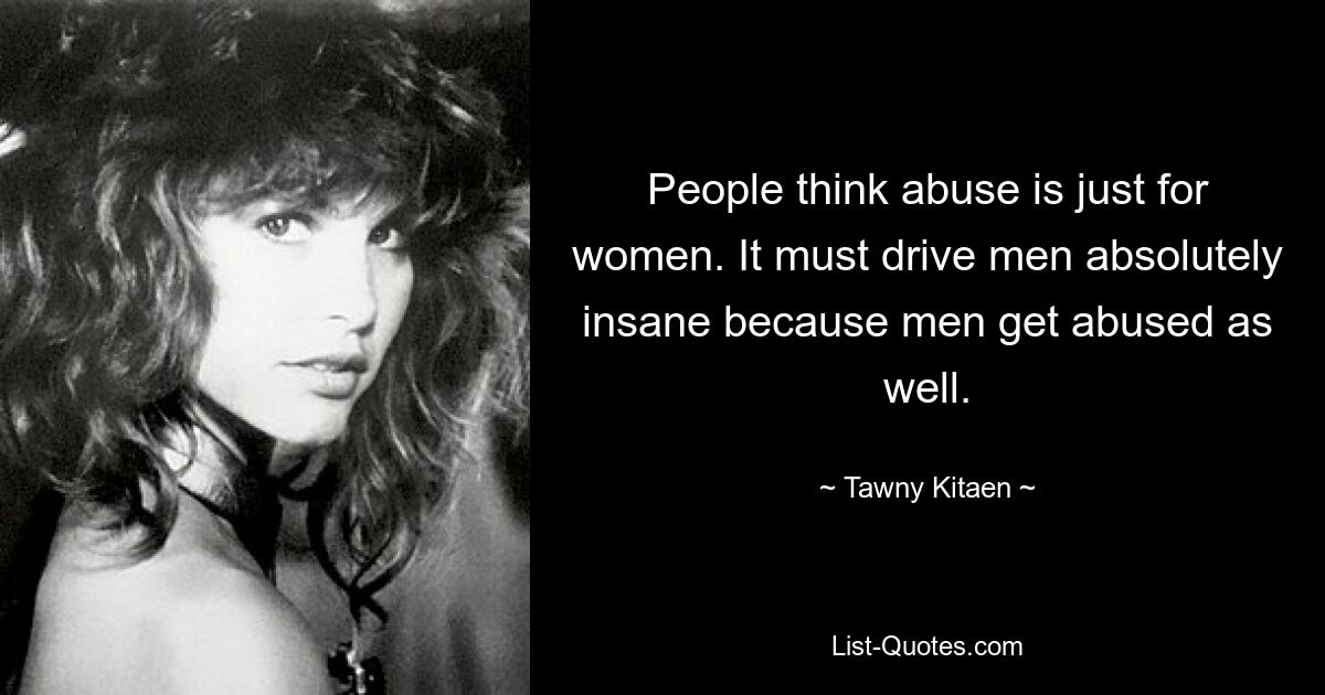 People think abuse is just for women. It must drive men absolutely insane because men get abused as well. — © Tawny Kitaen