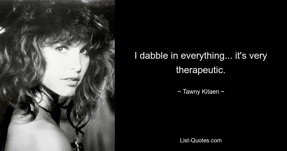 I dabble in everything... it's very therapeutic. — © Tawny Kitaen