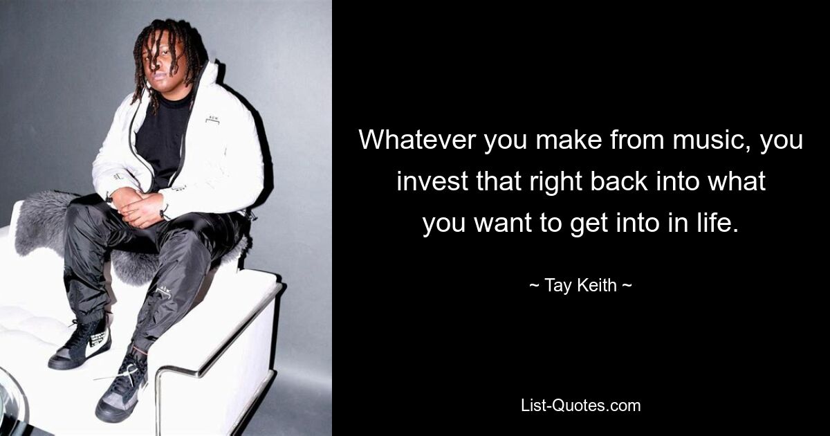 Whatever you make from music, you invest that right back into what you want to get into in life. — © Tay Keith