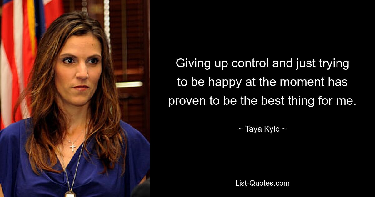 Giving up control and just trying to be happy at the moment has proven to be the best thing for me. — © Taya Kyle