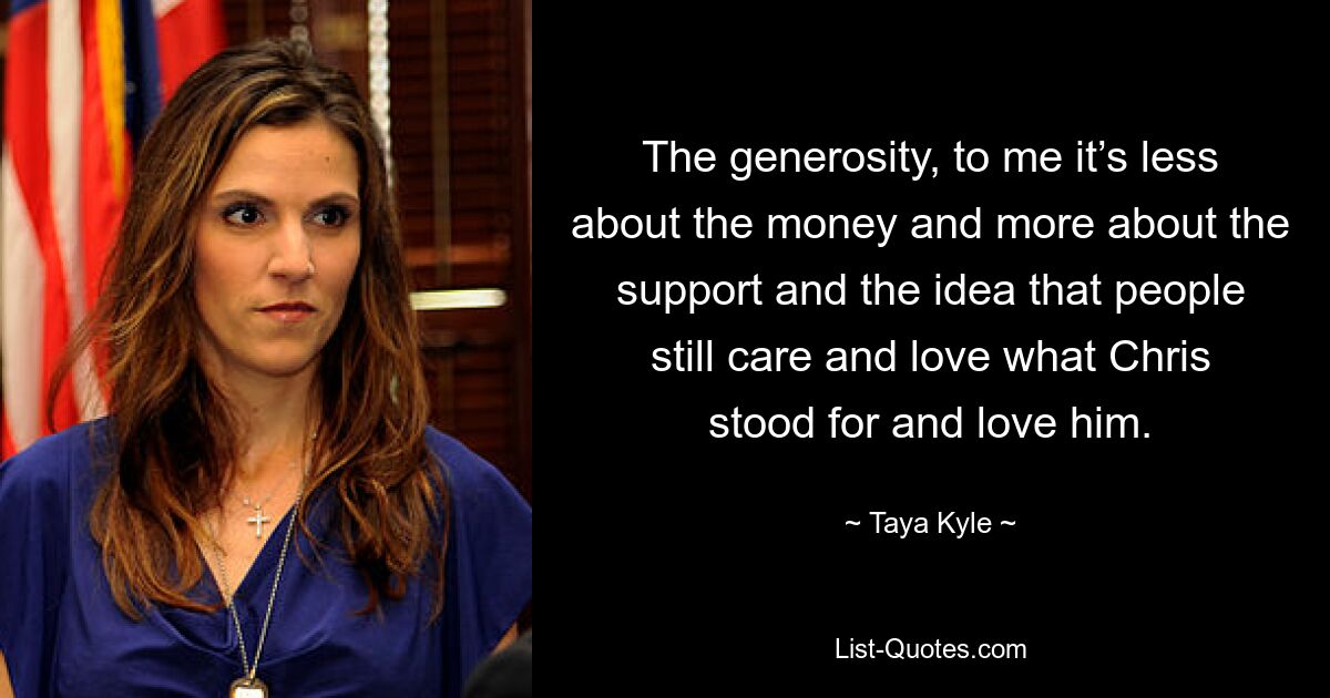 The generosity, to me it’s less about the money and more about the support and the idea that people still care and love what Chris stood for and love him. — © Taya Kyle