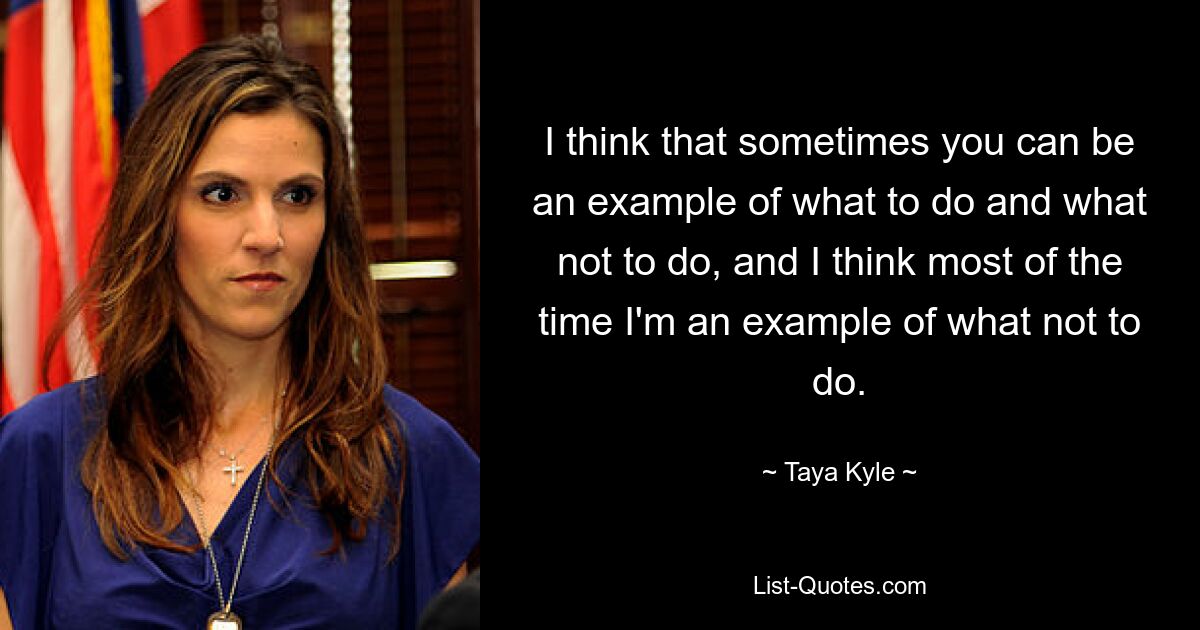 I think that sometimes you can be an example of what to do and what not to do, and I think most of the time I'm an example of what not to do. — © Taya Kyle