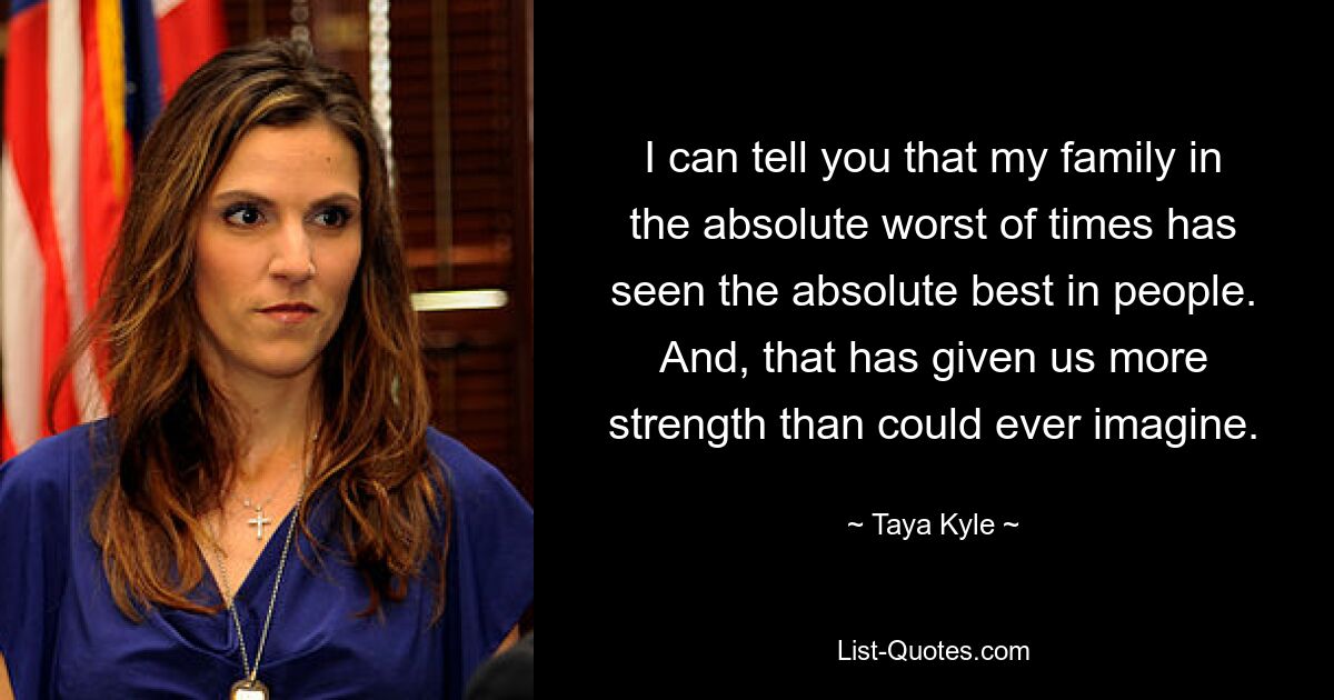 I can tell you that my family in the absolute worst of times has seen the absolute best in people. And, that has given us more strength than could ever imagine. — © Taya Kyle