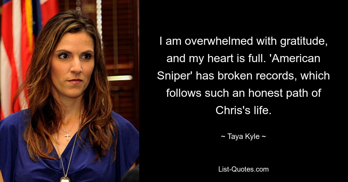 I am overwhelmed with gratitude, and my heart is full. 'American Sniper' has broken records, which follows such an honest path of Chris's life. — © Taya Kyle