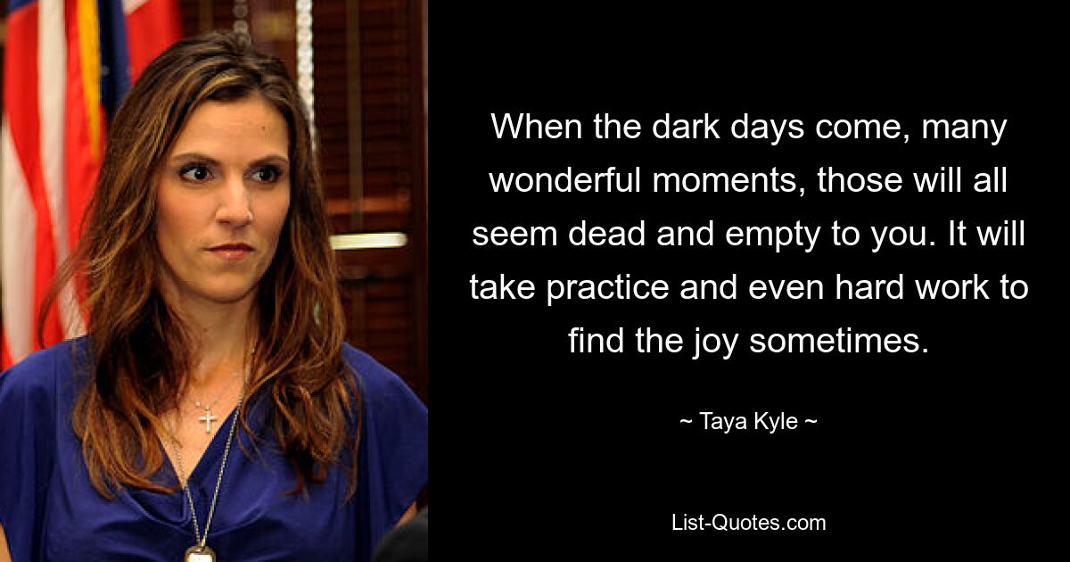 When the dark days come, many wonderful moments, those will all seem dead and empty to you. It will take practice and even hard work to find the joy sometimes. — © Taya Kyle