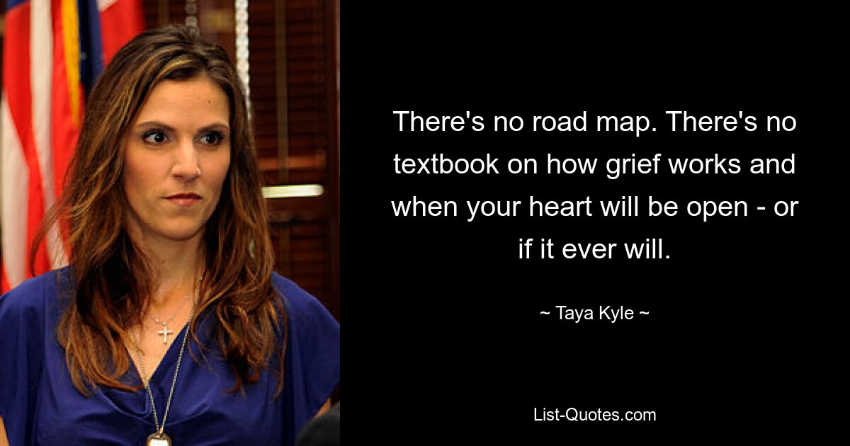 There's no road map. There's no textbook on how grief works and when your heart will be open - or if it ever will. — © Taya Kyle