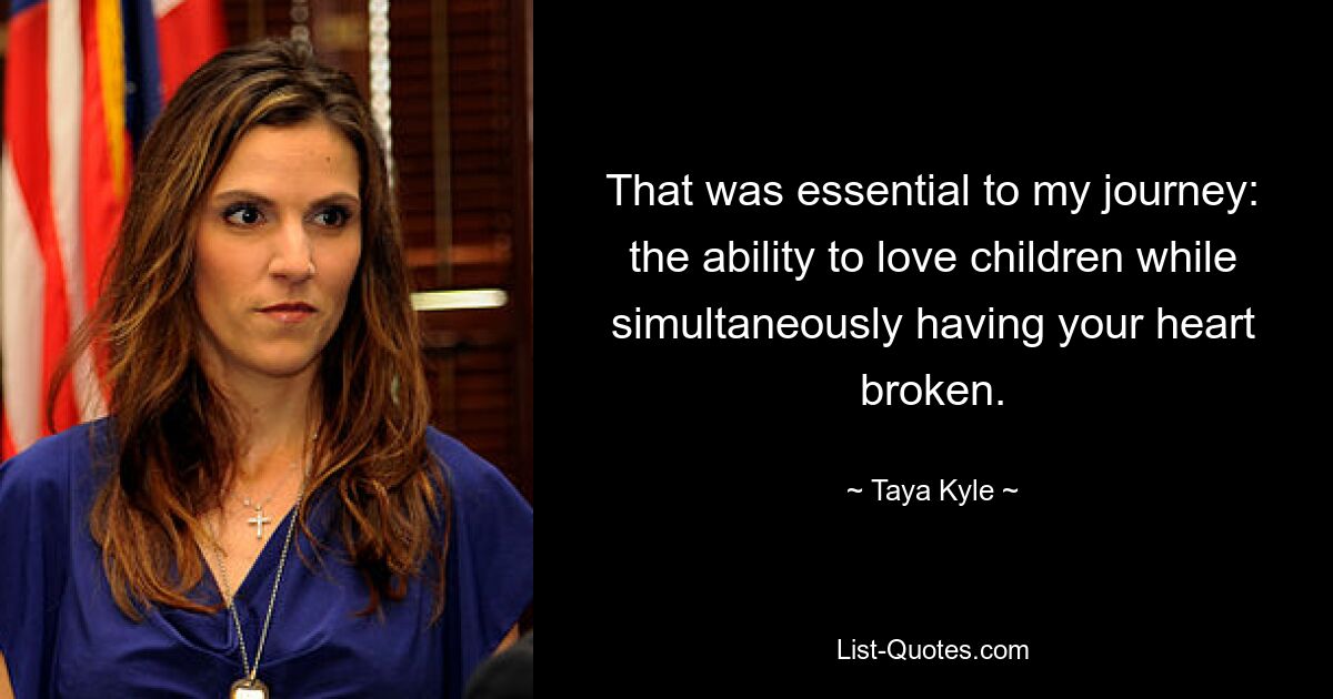 That was essential to my journey: the ability to love children while simultaneously having your heart broken. — © Taya Kyle