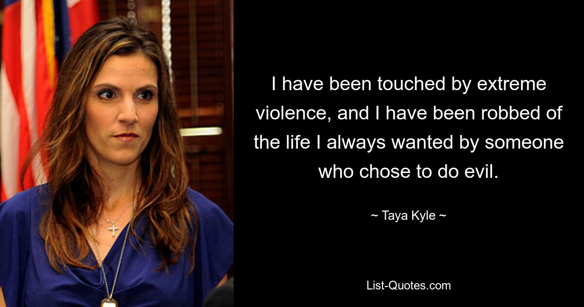 I have been touched by extreme violence, and I have been robbed of the life I always wanted by someone who chose to do evil. — © Taya Kyle