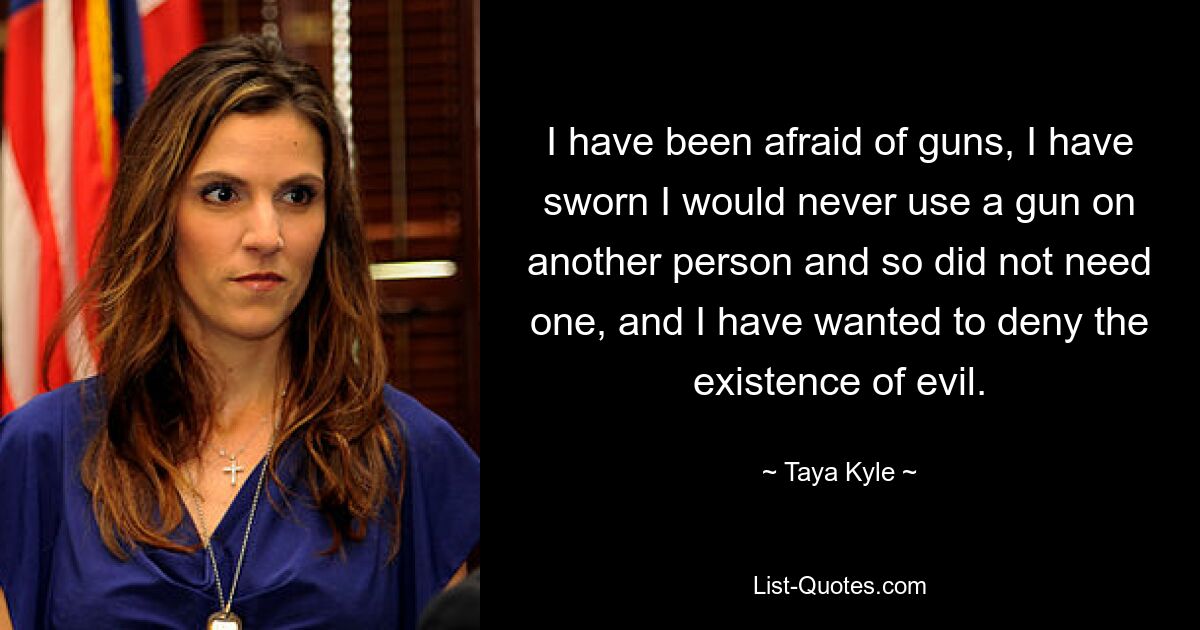 I have been afraid of guns, I have sworn I would never use a gun on another person and so did not need one, and I have wanted to deny the existence of evil. — © Taya Kyle