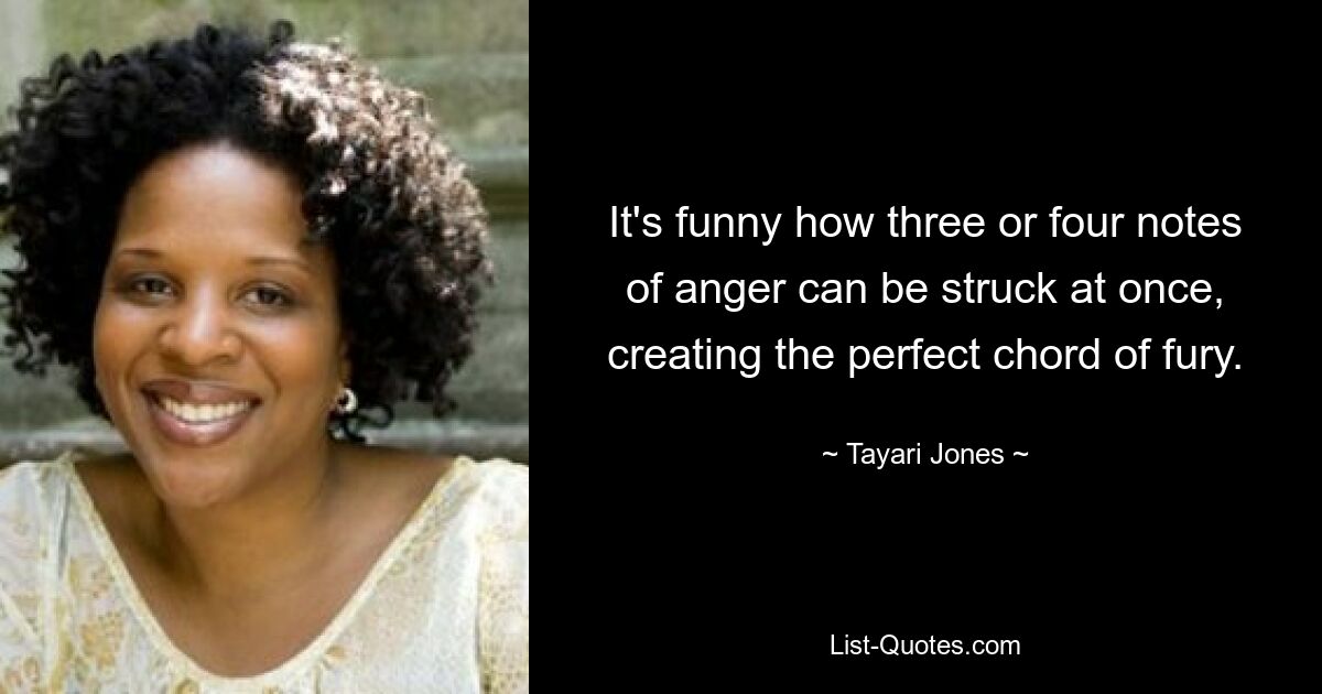 It's funny how three or four notes of anger can be struck at once, creating the perfect chord of fury. — © Tayari Jones