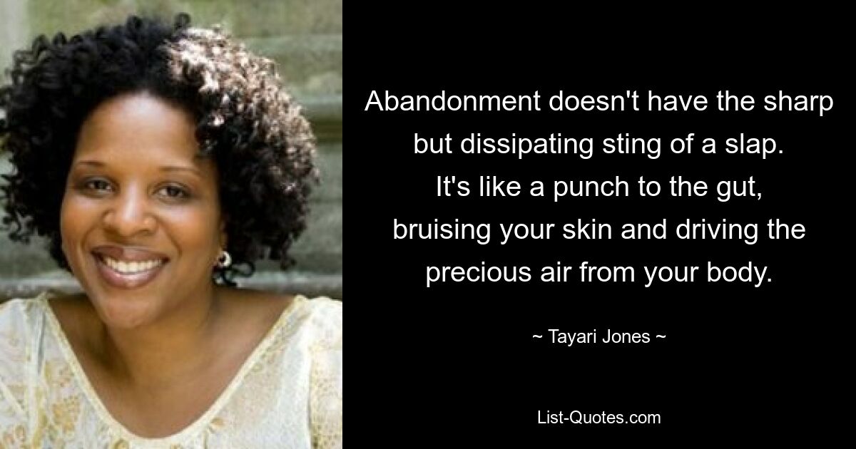 Abandonment doesn't have the sharp but dissipating sting of a slap. It's like a punch to the gut, bruising your skin and driving the precious air from your body. — © Tayari Jones