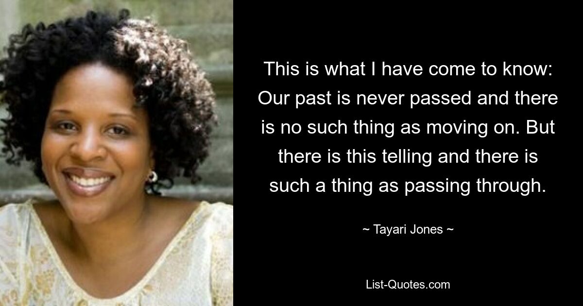 This is what I have come to know: Our past is never passed and there is no such thing as moving on. But there is this telling and there is such a thing as passing through. — © Tayari Jones