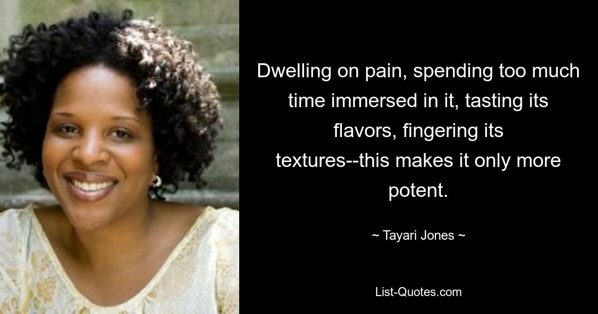 Dwelling on pain, spending too much time immersed in it, tasting its flavors, fingering its textures--this makes it only more potent. — © Tayari Jones