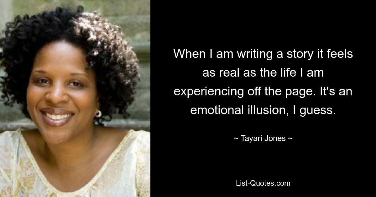 When I am writing a story it feels as real as the life I am experiencing off the page. It's an emotional illusion, I guess. — © Tayari Jones