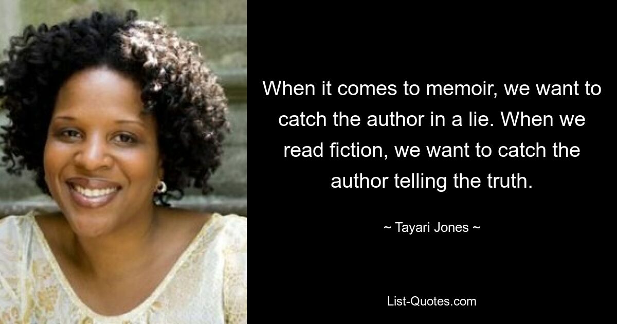 When it comes to memoir, we want to catch the author in a lie. When we read fiction, we want to catch the author telling the truth. — © Tayari Jones