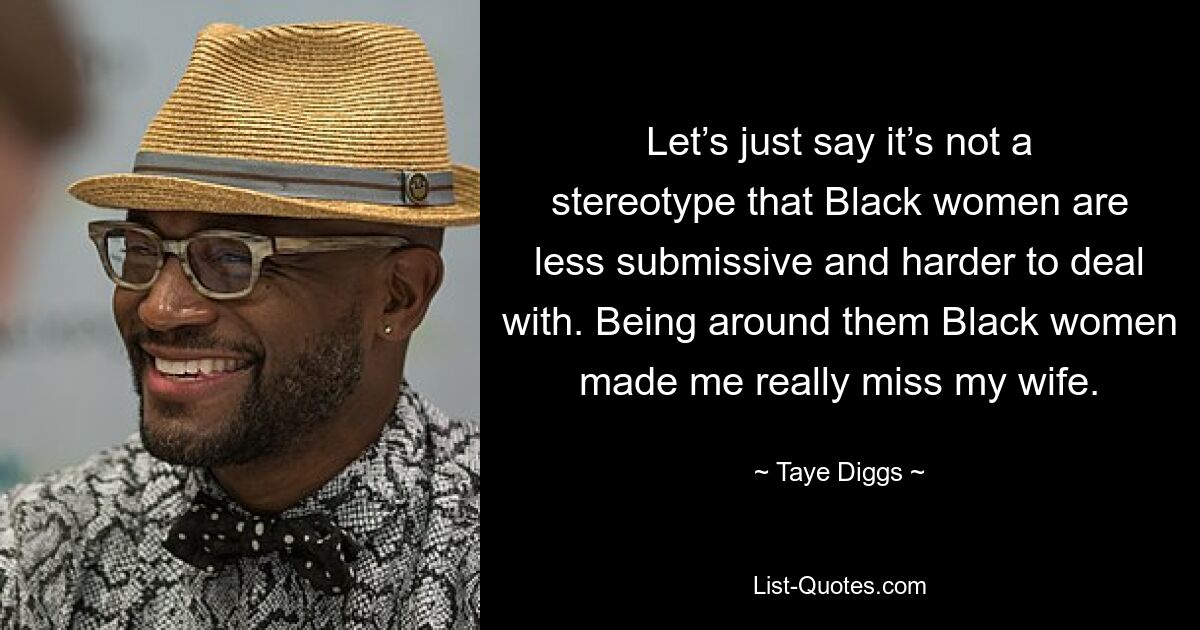 Let’s just say it’s not a stereotype that Black women are less submissive and harder to deal with. Being around them Black women made me really miss my wife. — © Taye Diggs