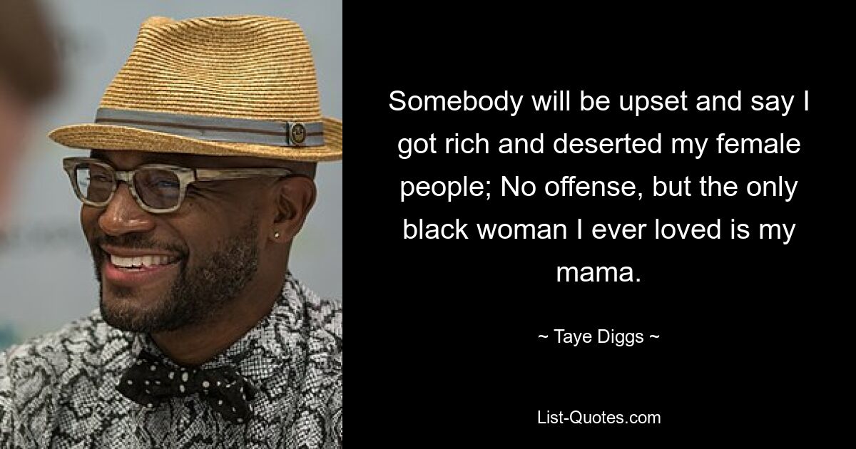 Somebody will be upset and say I got rich and deserted my female people; No offense, but the only black woman I ever loved is my mama. — © Taye Diggs