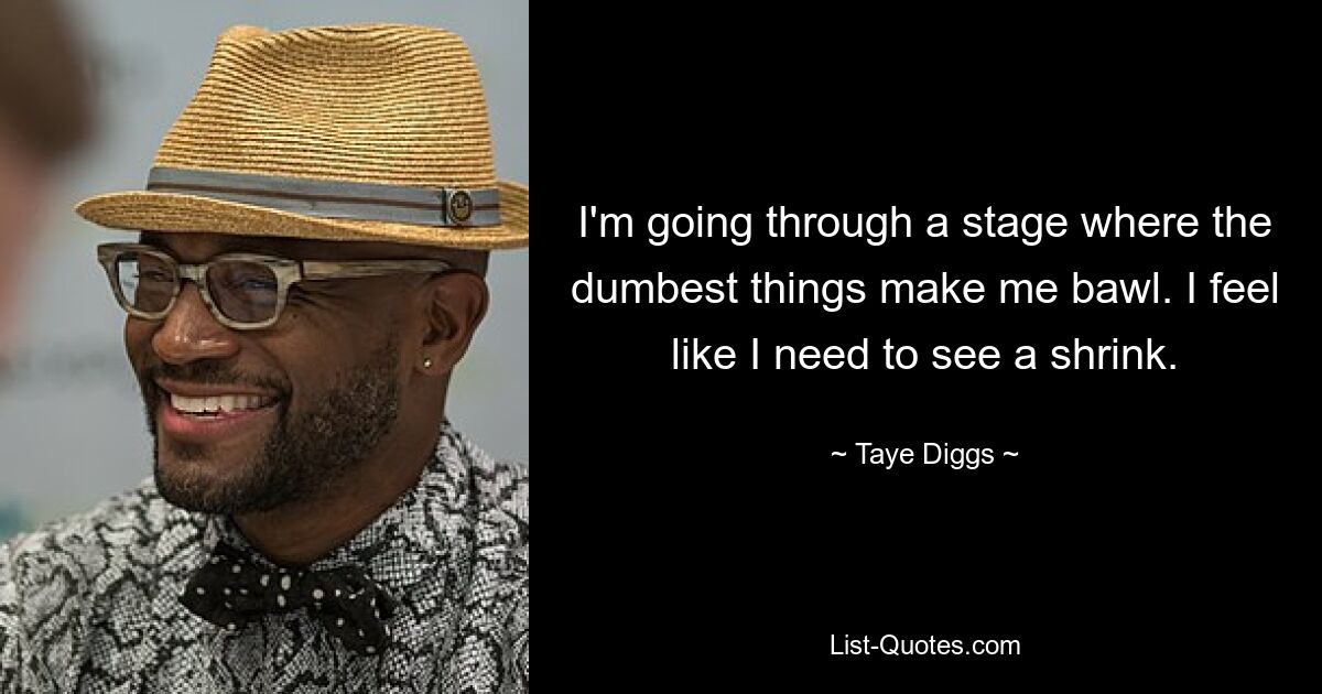 I'm going through a stage where the dumbest things make me bawl. I feel like I need to see a shrink. — © Taye Diggs