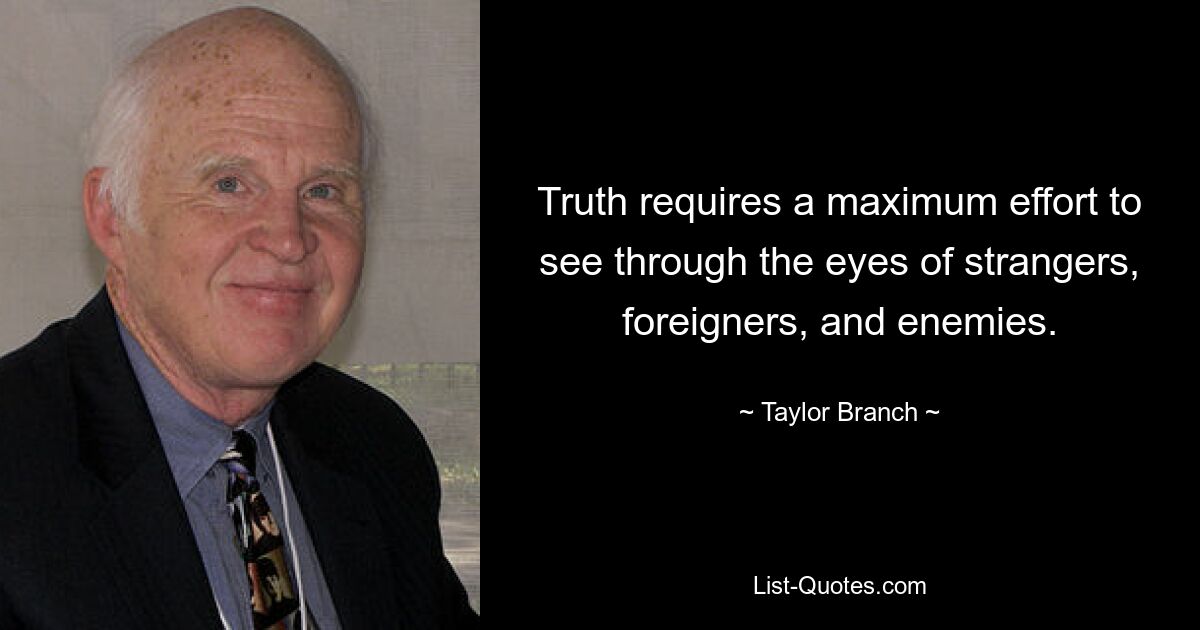 Truth requires a maximum effort to see through the eyes of strangers, foreigners, and enemies. — © Taylor Branch