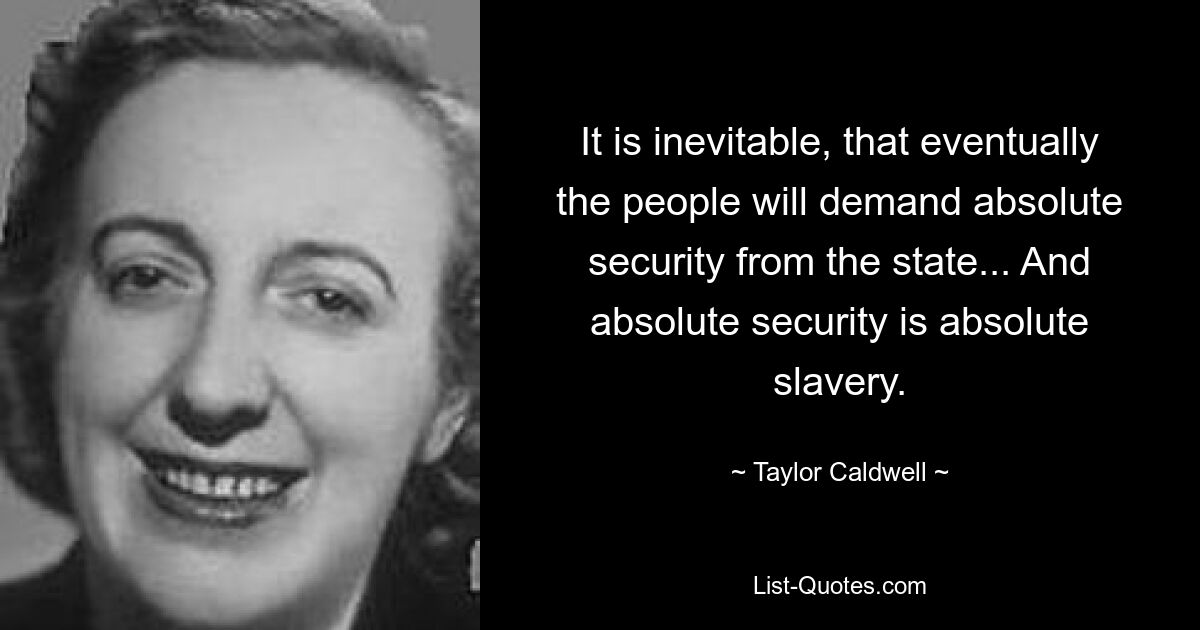 It is inevitable, that eventually the people will demand absolute security from the state... And absolute security is absolute slavery. — © Taylor Caldwell