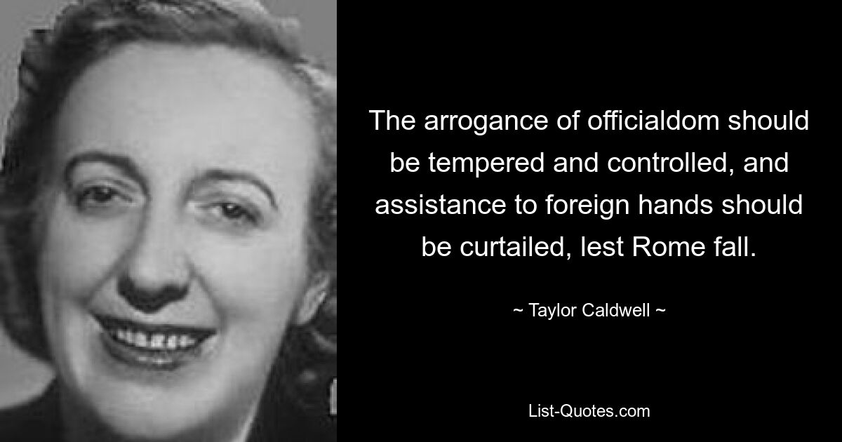 The arrogance of officialdom should be tempered and controlled, and assistance to foreign hands should be curtailed, lest Rome fall. — © Taylor Caldwell