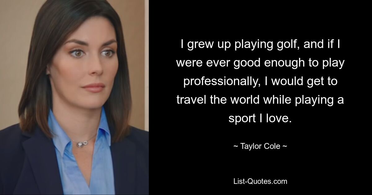 I grew up playing golf, and if I were ever good enough to play professionally, I would get to travel the world while playing a sport I love. — © Taylor Cole