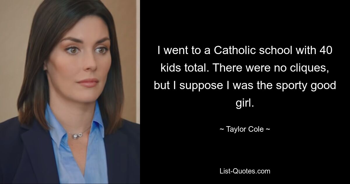 I went to a Catholic school with 40 kids total. There were no cliques, but I suppose I was the sporty good girl. — © Taylor Cole