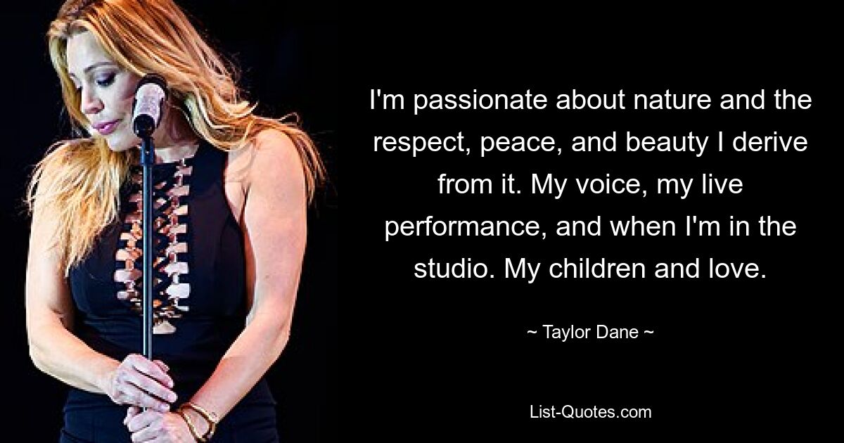 I'm passionate about nature and the respect, peace, and beauty I derive from it. My voice, my live performance, and when I'm in the studio. My children and love. — © Taylor Dane