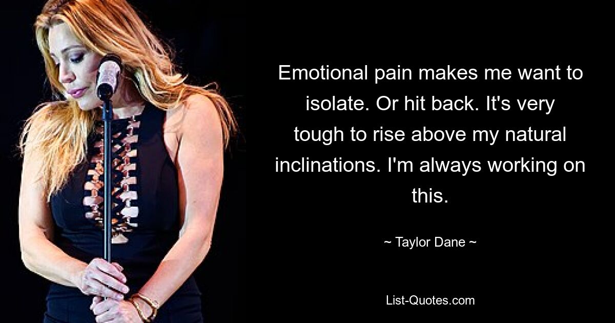 Emotional pain makes me want to isolate. Or hit back. It's very tough to rise above my natural inclinations. I'm always working on this. — © Taylor Dane